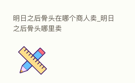 明日之后骨頭在哪個商人賣_明日之后骨頭哪里賣