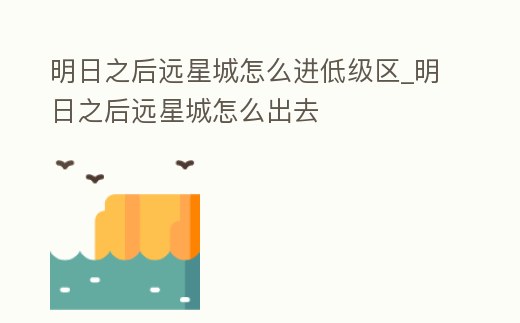 明日之后遠星城怎么進低級區_明日之后遠星城怎么出去