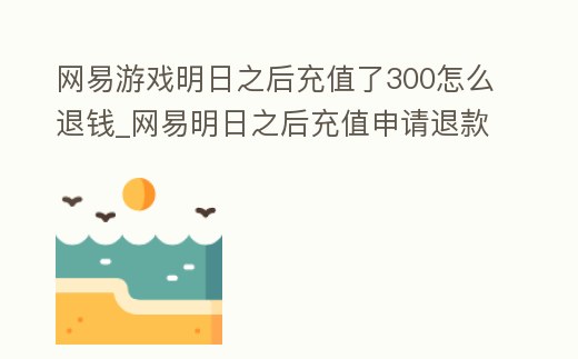 網(wǎng)易游戲明日之后充值了300怎么退錢(qián)_網(wǎng)易明日之后充值申請(qǐng)退款