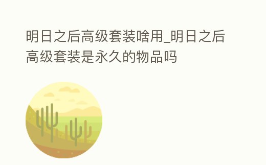 明日之后高級套裝啥用_明日之后高級套裝是永久的物品嗎