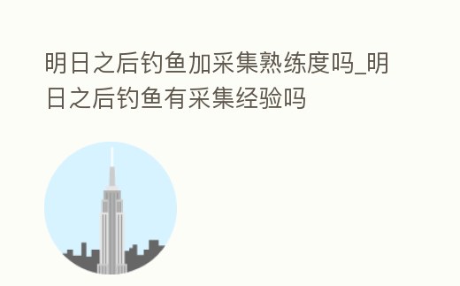 明日之后釣魚加采集熟練度嗎_明日之后釣魚有采集經驗嗎