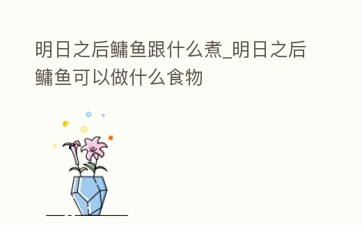 明日之后鳙魚跟什么煮_明日之后鳙魚可以做什么食物