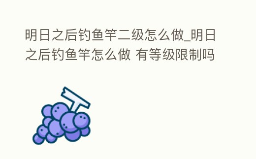 明日之后釣魚竿二級怎么做_明日之后釣魚竿怎么做 有等級限制嗎