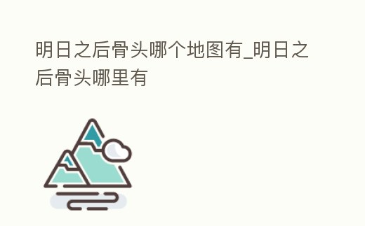 明日之后骨頭哪個地圖有_明日之后骨頭哪里有
