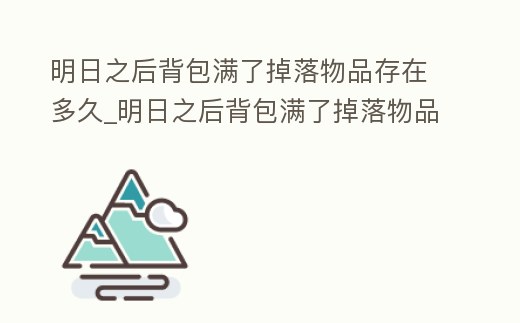 明日之后背包滿了掉落物品存在多久_明日之后背包滿了掉落物品存在多久可以拿