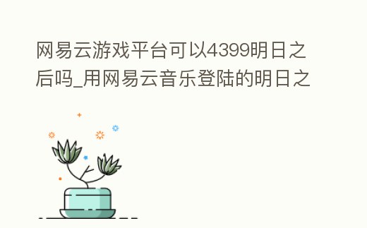 網易云游戲平臺可以4399明日之后嗎_用網易云音樂登陸的明日之后