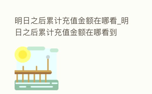 明日之后累計充值金額在哪看_明日之后累計充值金額在哪看到