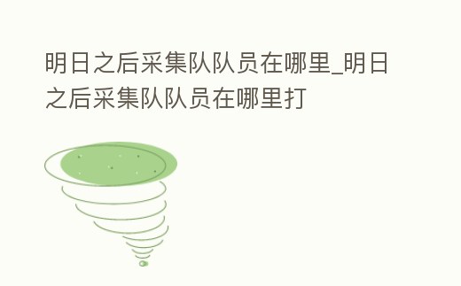 明日之后采集隊(duì)隊(duì)員在哪里_明日之后采集隊(duì)隊(duì)員在哪里打