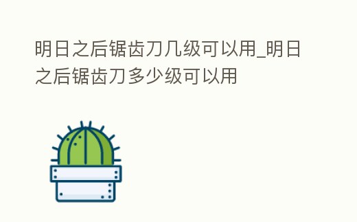 明日之后鋸齒刀幾級可以用_明日之后鋸齒刀多少級可以用