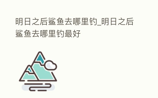 明日之后鯊魚去哪里釣_明日之后鯊魚去哪里釣最好