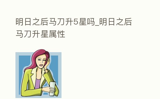 明日之后馬刀升5星嗎_明日之后馬刀升星屬性