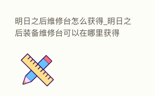 明日之后維修臺怎么獲得_明日之后裝備維修臺可以在哪里獲得