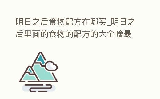 明日之后食物配方在哪買_明日之后里面的食物的配方的大全啥最劃算