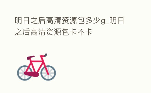 明日之后高清資源包多少g_明日之后高清資源包卡不卡
