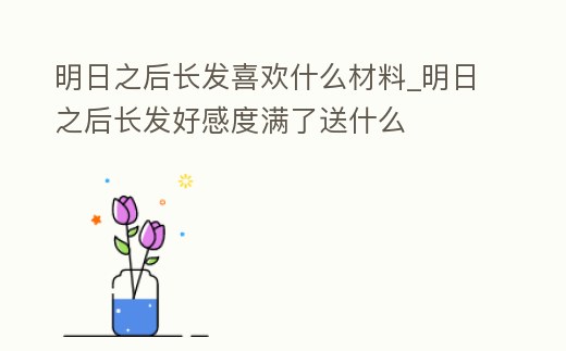 明日之后長發喜歡什么材料_明日之后長發好感度滿了送什么