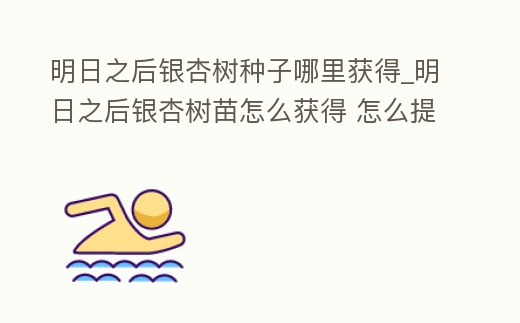 明日之后銀杏樹種子哪里獲得_明日之后銀杏樹苗怎么獲得 怎么提速效率