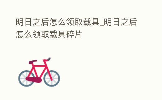 明日之后怎么領取載具_明日之后怎么領取載具碎片