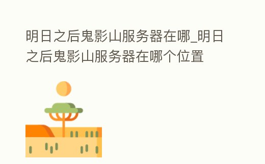 明日之后鬼影山服務(wù)器在哪_明日之后鬼影山服務(wù)器在哪個(gè)位置