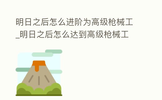 明日之后怎么進(jìn)階為高級槍械工_明日之后怎么達(dá)到高級槍械工