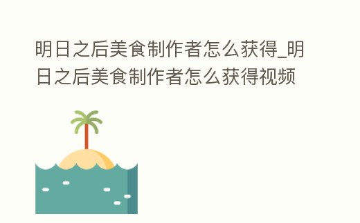 明日之后美食制作者怎么獲得_明日之后美食制作者怎么獲得視頻