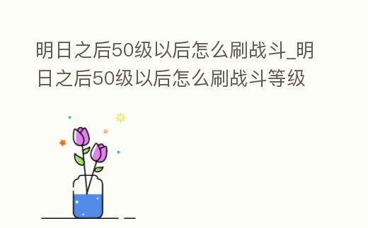 明日之后50級以后怎么刷戰斗_明日之后50級以后怎么刷戰斗等級
