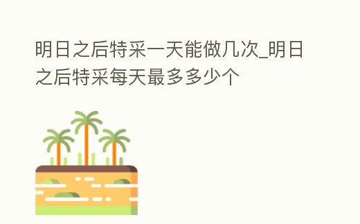 明日之后特采一天能做幾次_明日之后特采每天最多多少個