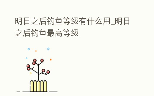明日之后釣魚等級有什么用_明日之后釣魚最高等級