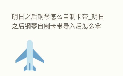 明日之后鋼琴怎么自制卡帶_明日之后鋼琴自制卡帶導入后怎么拿出來