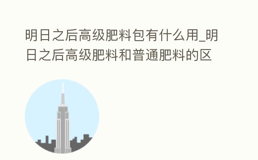 明日之后高級肥料包有什么用_明日之后高級肥料和普通肥料的區(qū)別