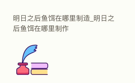 明日之后魚餌在哪里制造_明日之后魚餌在哪里制作