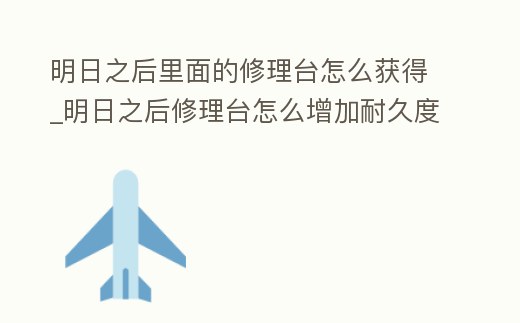 明日之后里面的修理臺怎么獲得_明日之后修理臺怎么增加耐久度