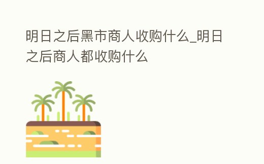 明日之后黑市商人收購什么_明日之后商人都收購什么