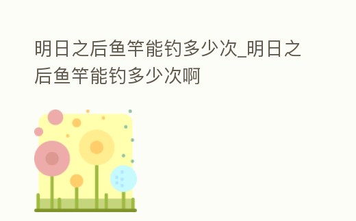 明日之后魚竿能釣多少次_明日之后魚竿能釣多少次啊