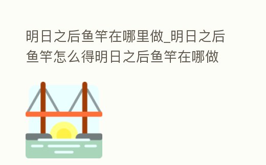 明日之后魚竿在哪里做_明日之后魚竿怎么得明日之后魚竿在哪做