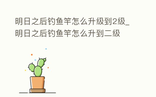 明日之后釣魚竿怎么升級到2級_明日之后釣魚竿怎么升到二級