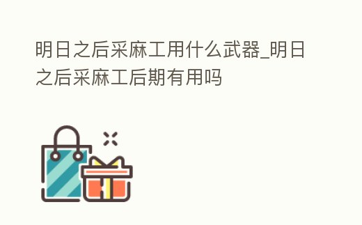 明日之后采麻工用什么武器_明日之后采麻工后期有用嗎