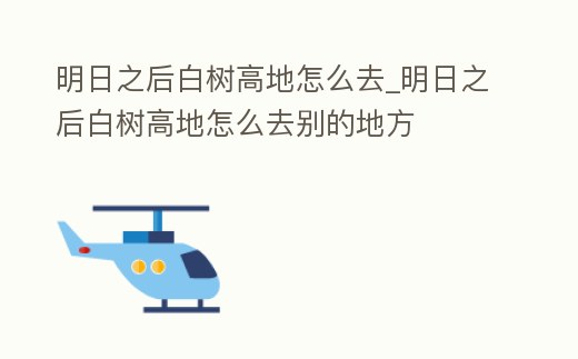 明日之后白樹高地怎么去_明日之后白樹高地怎么去別的地方