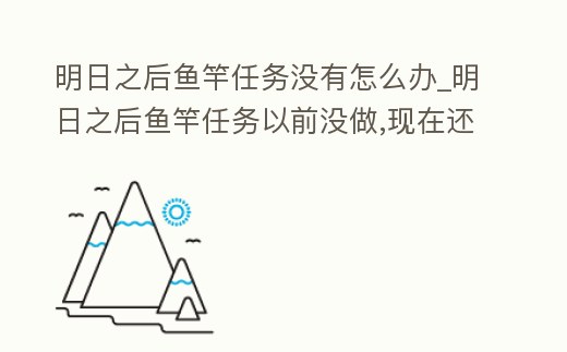 明日之后魚竿任務沒有怎么辦_明日之后魚竿任務以前沒做,現(xiàn)在還能做嗎