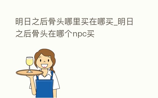 明日之后骨頭哪里買在哪買_明日之后骨頭在哪個npc買