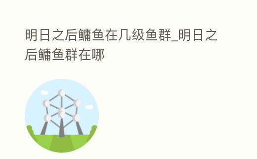 明日之后鳙魚在幾級魚群_明日之后鳙魚群在哪