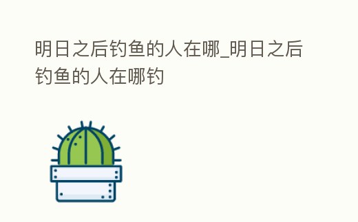 明日之后釣魚的人在哪_明日之后釣魚的人在哪釣