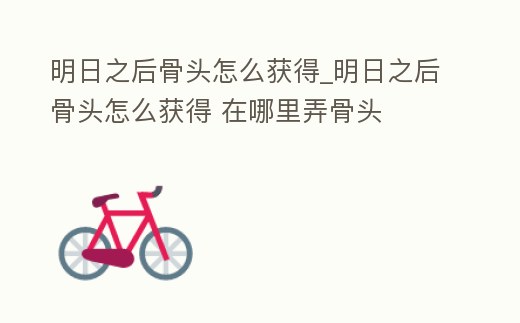 明日之后骨頭怎么獲得_明日之后骨頭怎么獲得 在哪里弄骨頭