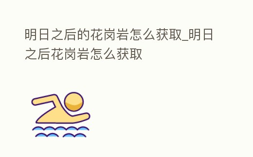 明日之后的花崗巖怎么獲取_明日之后花崗巖怎么獲取