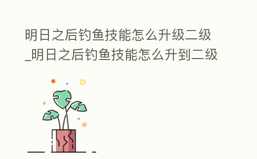 明日之后釣魚技能怎么升級二級_明日之后釣魚技能怎么升到二級