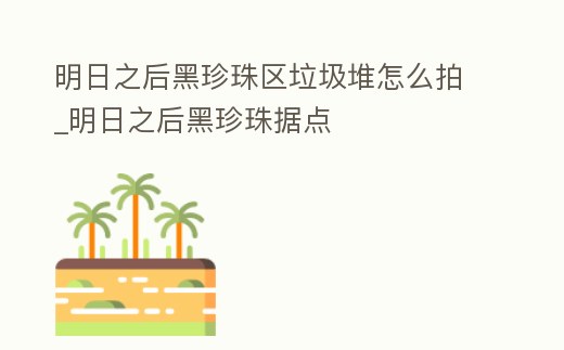 明日之后黑珍珠區垃圾堆怎么拍_明日之后黑珍珠據點