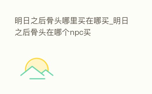 明日之后骨頭哪里買在哪買_明日之后骨頭在哪個npc買
