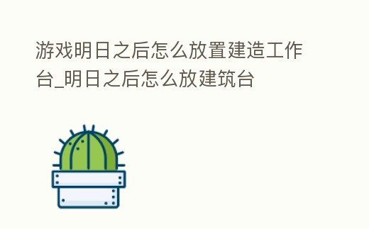 游戲明日之后怎么放置建造工作臺(tái)_明日之后怎么放建筑臺(tái)