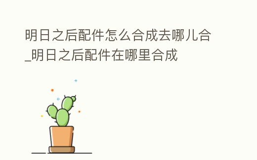 明日之后配件怎么合成去哪兒合_明日之后配件在哪里合成
