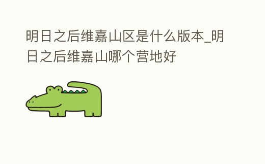 明日之后維嘉山區是什么版本_明日之后維嘉山哪個營地好