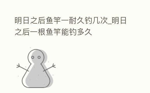 明日之后魚竿一耐久釣幾次_明日之后一根魚竿能釣多久